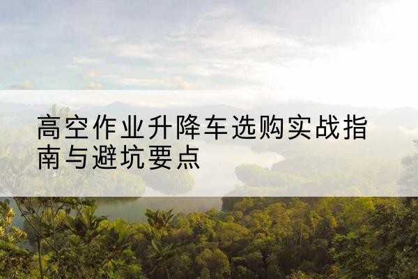 桓仁升降车怎么选-高空作业升降车选购实战指南与避坑要点
