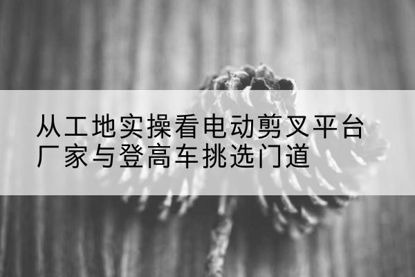 桓仁电动剪叉升降平台厂家-从工地实操看电动剪叉平台厂家与登高车挑选门道