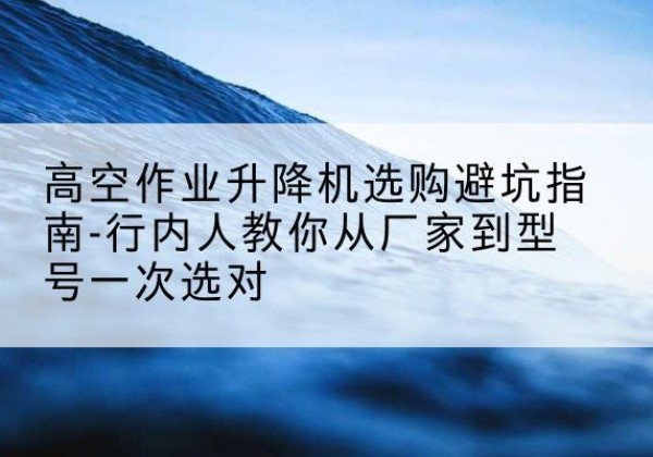桓仁升降平台厂家-高空作业升降机选购避坑指南-行内人教你从厂家到型号一次选对