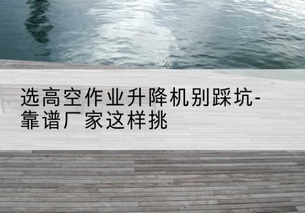 桓仁剪叉式升降机厂家-选高空作业升降机别踩坑-靠谱厂家这样挑