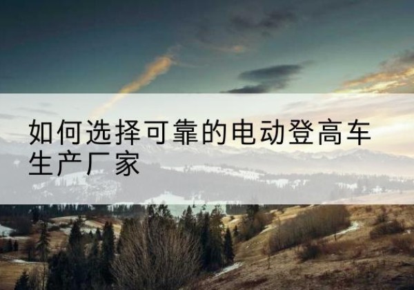 桓仁电动登高车厂家-如何选择可靠的电动登高车生产厂家