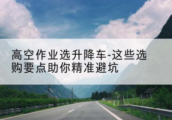 桓仁升降车厂家-高空作业选升降车-这些选购要点助你*避坑