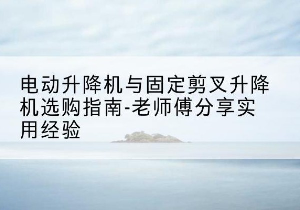 桓仁电动升降机怎么选-电动升降机与固定剪叉升降机选购指南-老师傅分享实用经验