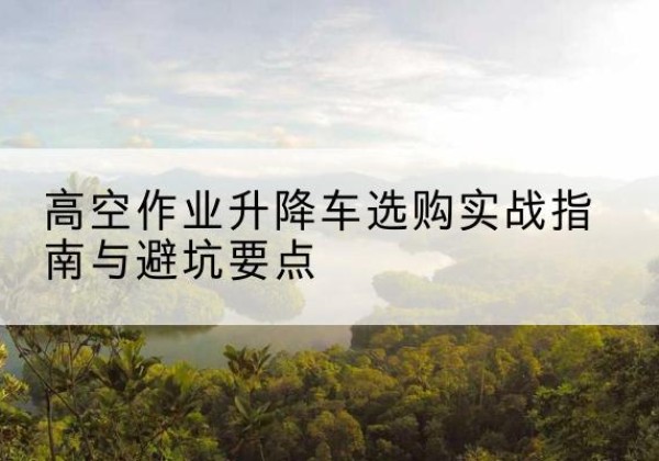 桓仁升降车怎么选-高空作业升降车选购实战指南与避坑要点