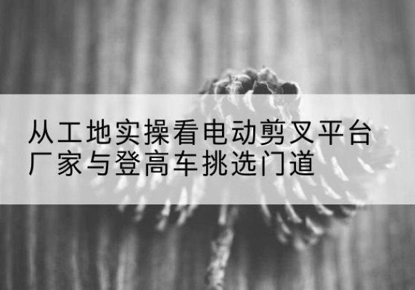 桓仁电动剪叉升降平台厂家-从工地实操看电动剪叉平台厂家与登高车挑选门道