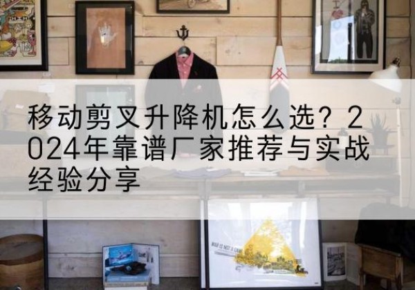 桓仁升降平台厂家推荐-移动剪叉升降机怎么选？2024年靠谱厂家推荐与实战经验分享